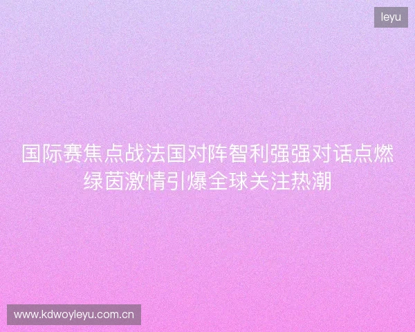 国际赛焦点战法国对阵智利强强对话点燃绿茵激情引爆全球关注热潮 国际赛焦点战法国对阵智利强强对话点燃绿茵激情引爆全球关注热潮
