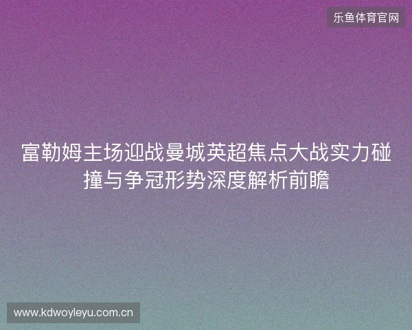 富勒姆主场迎战曼城英超焦点大战实力碰撞与争冠形势深度解析前瞻 富勒姆主场迎战曼城英超焦点大战实力碰撞与争冠形势深度解析前瞻