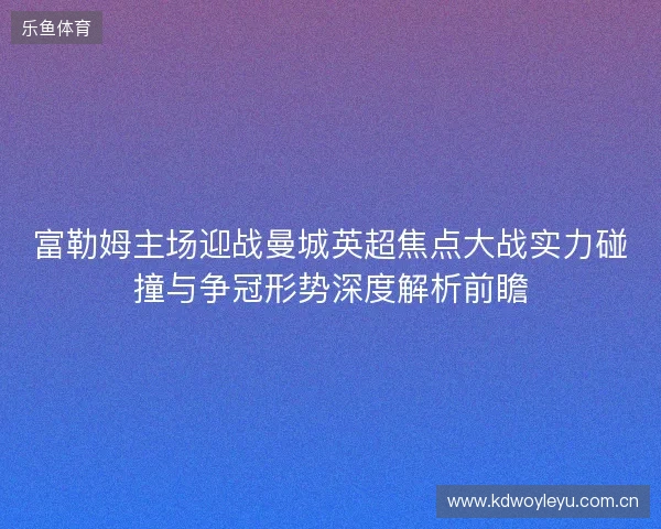 富勒姆主场迎战曼城英超焦点大战实力碰撞与争冠形势深度解析前瞻