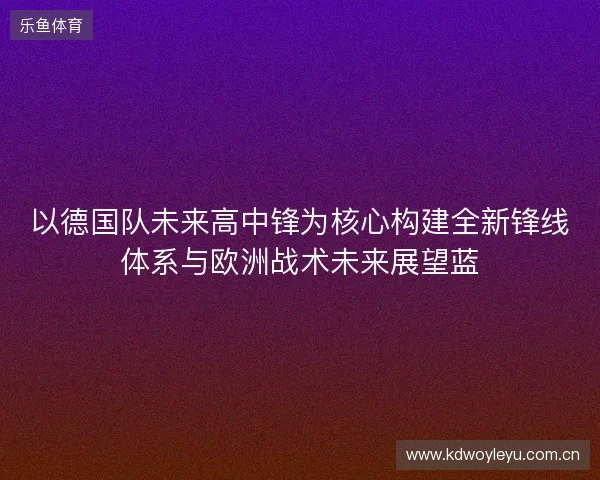 以德国队未来高中锋为核心构建全新锋线体系与欧洲战术未来展望蓝