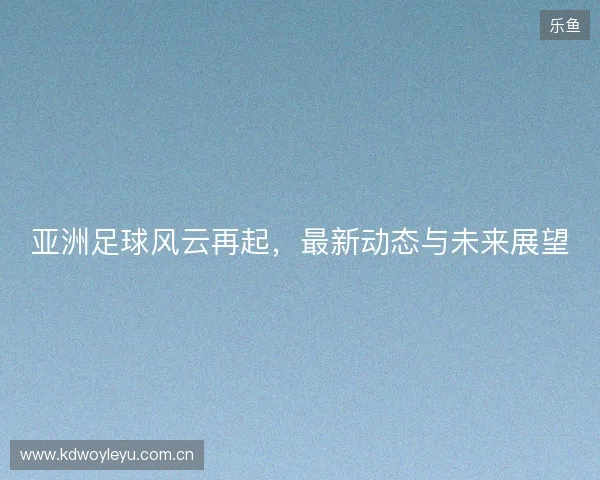 亚洲足球风云再起，最新动态与未来展望