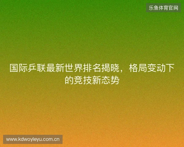 国际乒联最新世界排名揭晓，格局变动下的竞技新态势