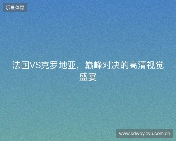 法国VS克罗地亚，巅峰对决的高清视觉盛宴